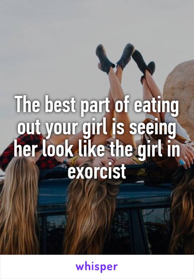The best part of eating out your girl is seeing her look like the girl in exorcist