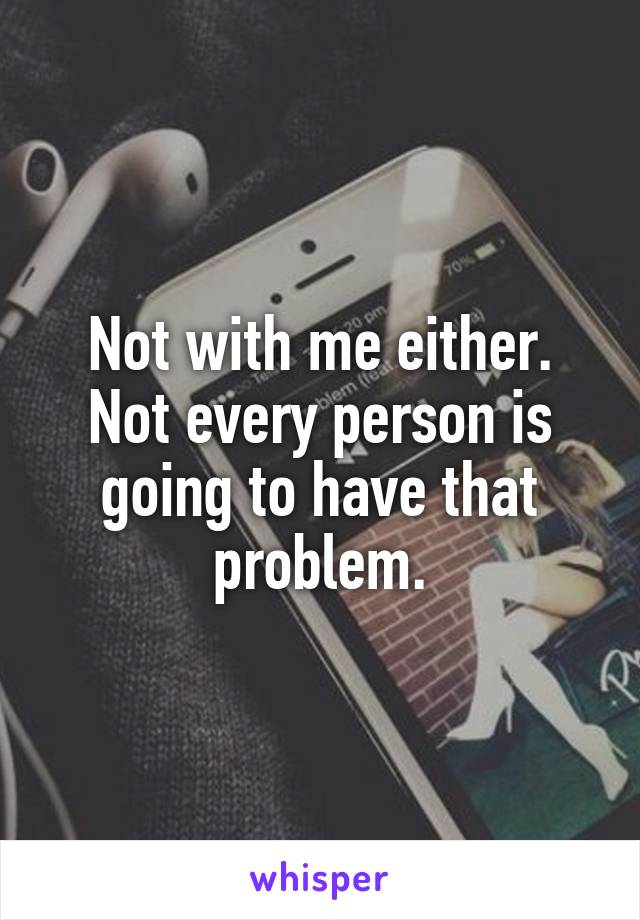 Not with me either. Not every person is going to have that problem.