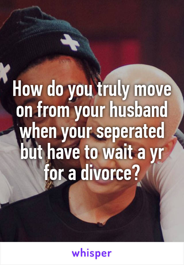 How do you truly move on from your husband when your seperated but have to wait a yr for a divorce?
