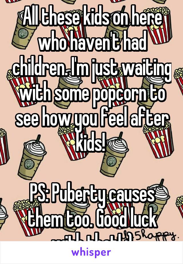 All these kids on here who haven't had children. I'm just waiting with some popcorn to see how you feel after kids! 

PS: Puberty causes them too. Good luck with that! ;)