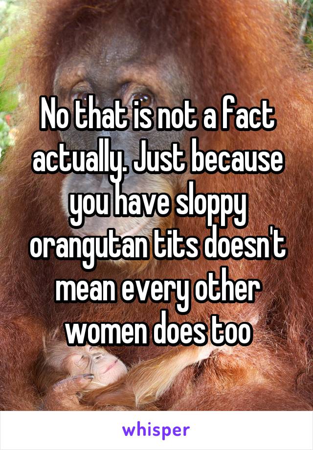 No that is not a fact actually. Just because you have sloppy orangutan tits doesn't mean every other women does too