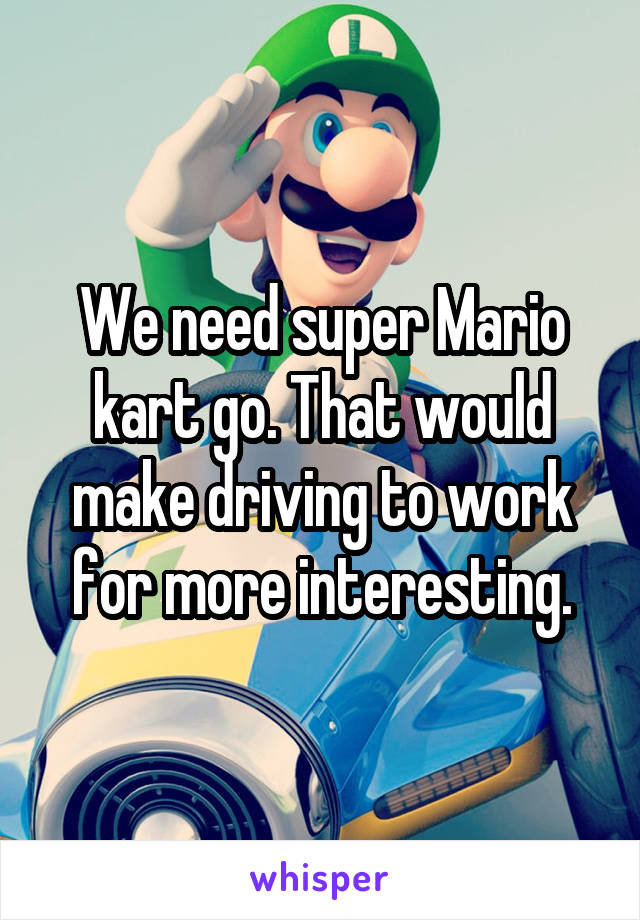 We need super Mario kart go. That would make driving to work for more interesting.
