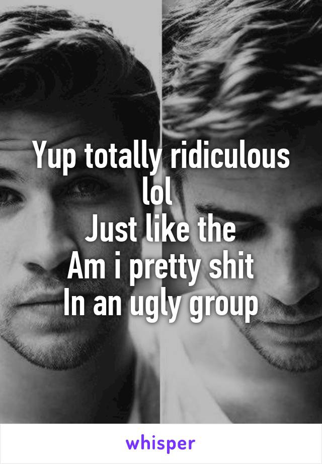 Yup totally ridiculous lol 
Just like the
Am i pretty shit
In an ugly group