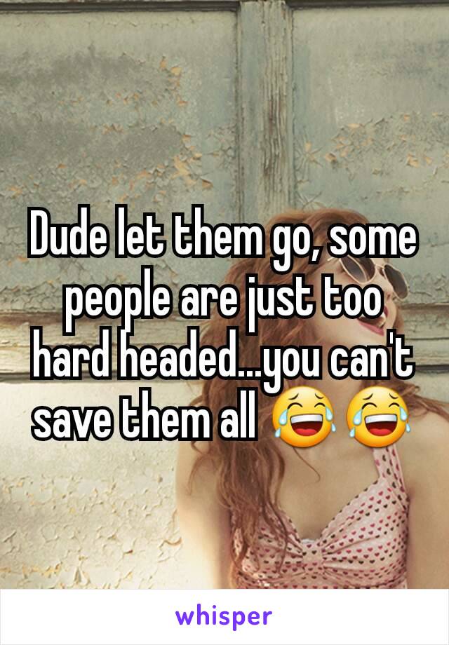 Dude let them go, some people are just too hard headed...you can't save them all 😂😂