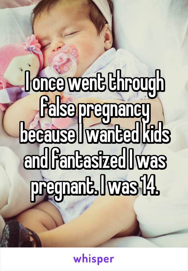 I once went through false pregnancy because I wanted kids and fantasized I was pregnant. I was 14.