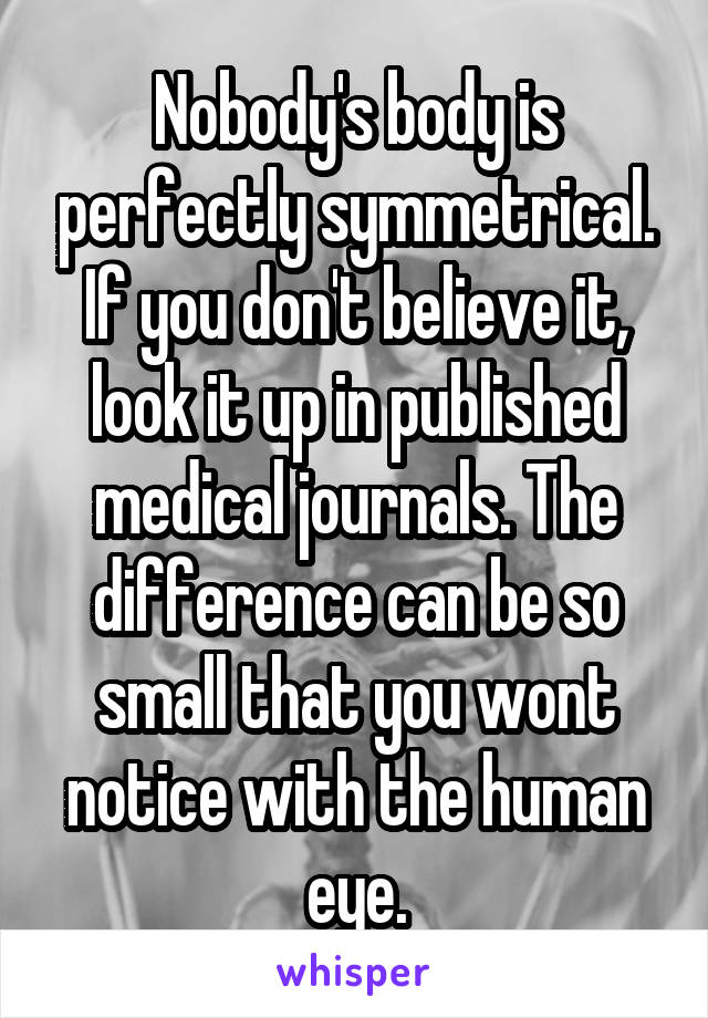 Nobody's body is perfectly symmetrical. If you don't believe it, look it up in published medical journals. The difference can be so small that you wont notice with the human eye.