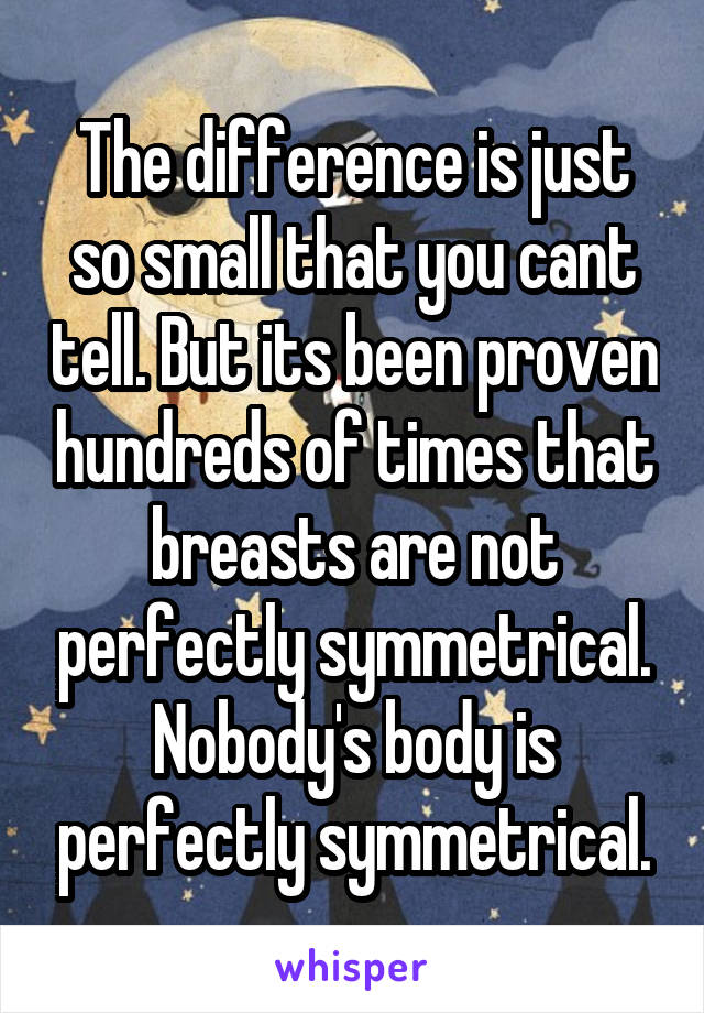 The difference is just so small that you cant tell. But its been proven hundreds of times that breasts are not perfectly symmetrical. Nobody's body is perfectly symmetrical.