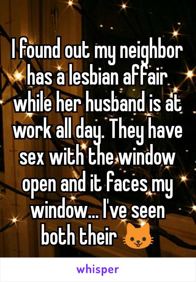 I found out my neighbor has a lesbian affair while her husband is at work all day. They have sex with the window open and it faces my window... I've seen both their 🐱