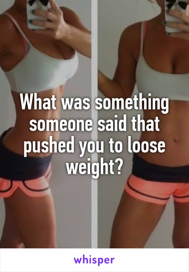 What was something someone said that pushed you to loose weight?