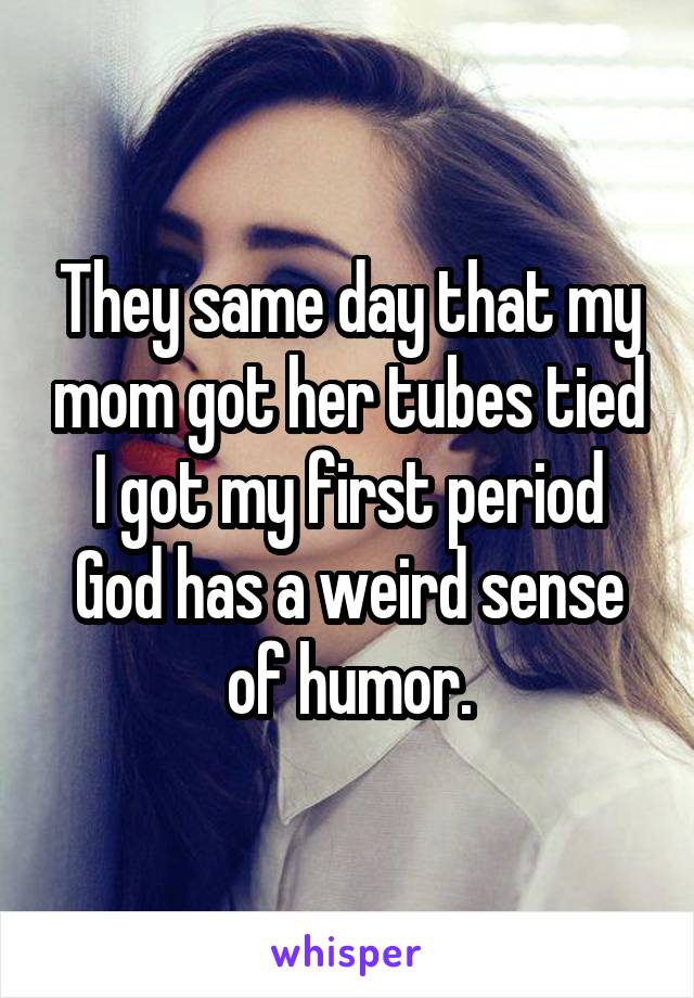 They same day that my mom got her tubes tied I got my first period God has a weird sense of humor.