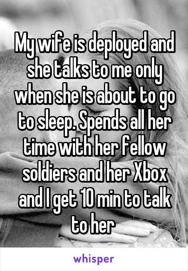 My wife is deployed and she talks to me only when she is about to go to sleep. Spends all her time with her fellow soldiers and her Xbox and I get 10 min to talk to her 