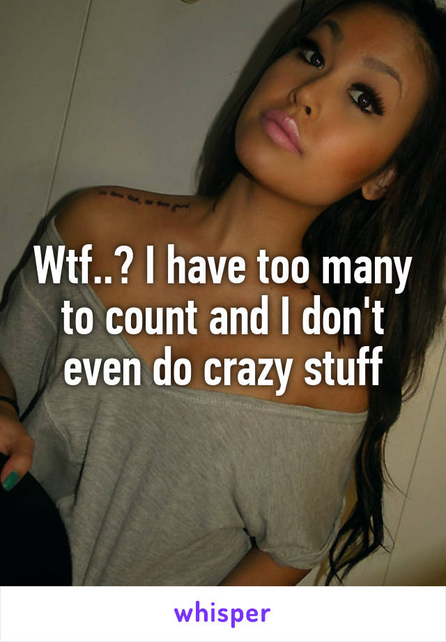 Wtf..? I have too many to count and I don't even do crazy stuff