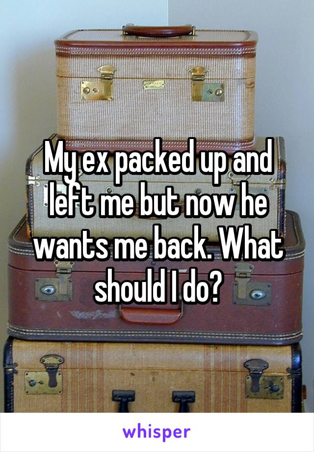 My ex packed up and left me but now he wants me back. What should I do?