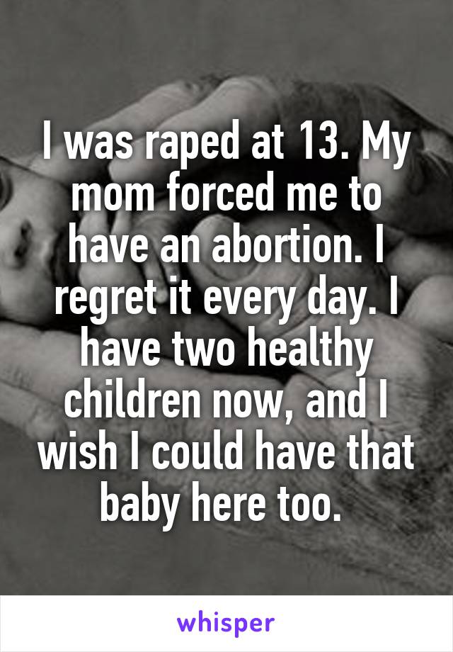 I was raped at 13. My mom forced me to have an abortion. I regret it every day. I have two healthy children now, and I wish I could have that baby here too. 
