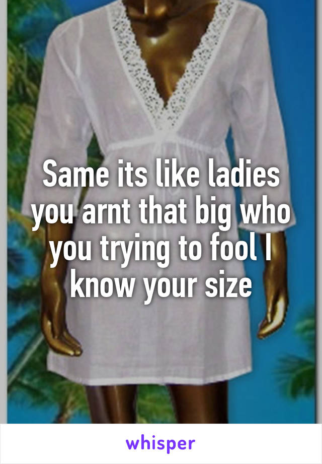 Same its like ladies you arnt that big who you trying to fool I know your size