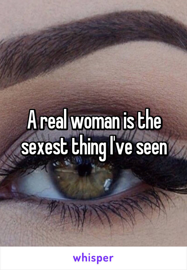 A real woman is the sexest thing I've seen