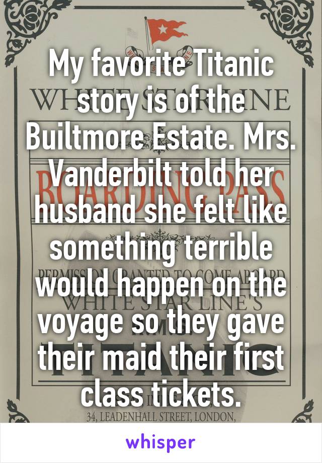 My favorite Titanic story is of the Builtmore Estate. Mrs. Vanderbilt told her husband she felt like something terrible would happen on the voyage so they gave their maid their first class tickets.