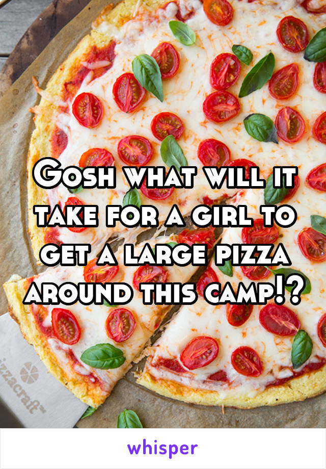 Gosh what will it take for a girl to get a large pizza around this camp!?