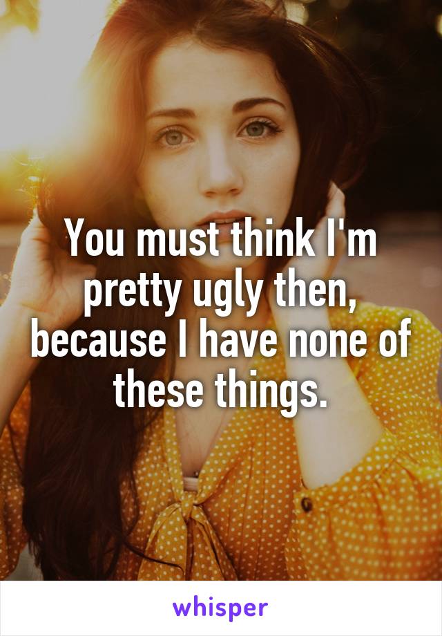 You must think I'm pretty ugly then, because I have none of these things.