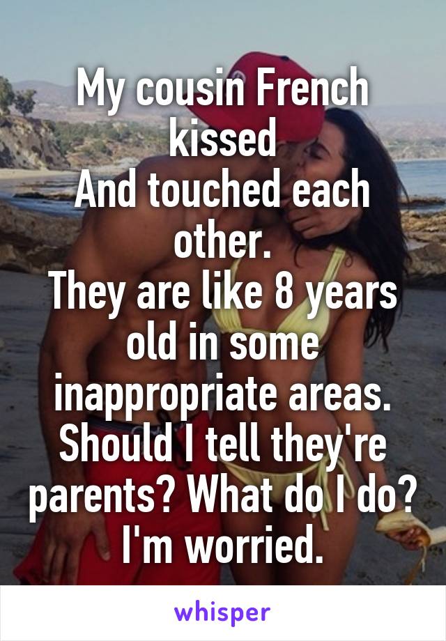 My cousin French kissed
And touched each other.
They are like 8 years old in some inappropriate areas. Should I tell they're parents? What do I do? I'm worried.