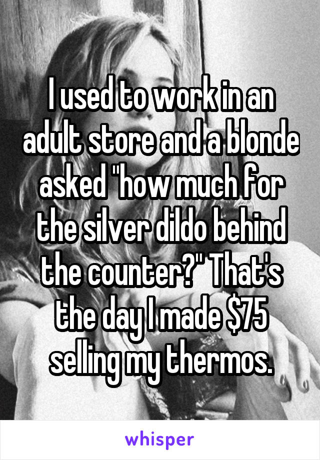 I used to work in an adult store and a blonde asked "how much for the silver dildo behind the counter?" That's the day I made $75 selling my thermos.
