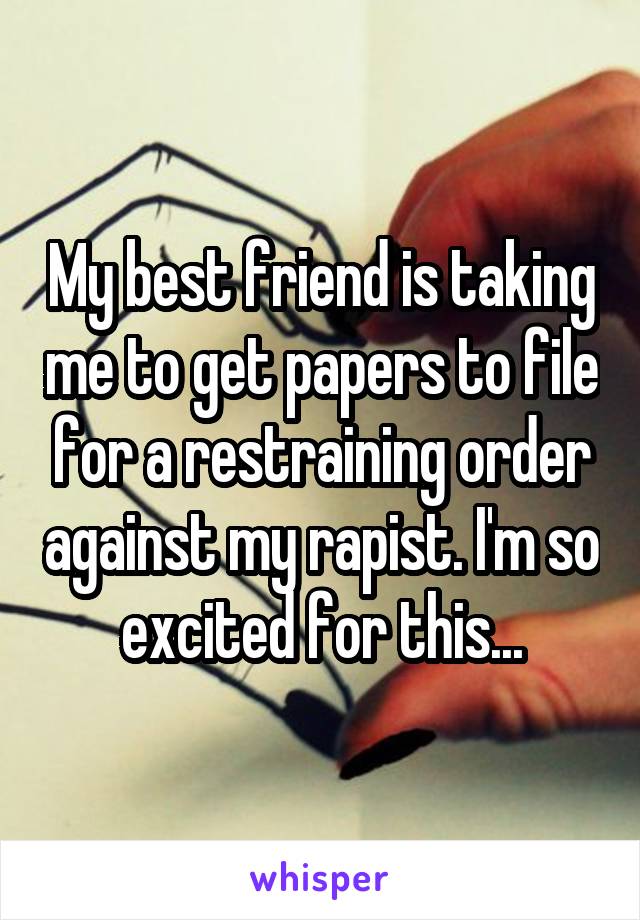 My best friend is taking me to get papers to file for a restraining order against my rapist. I'm so excited for this...