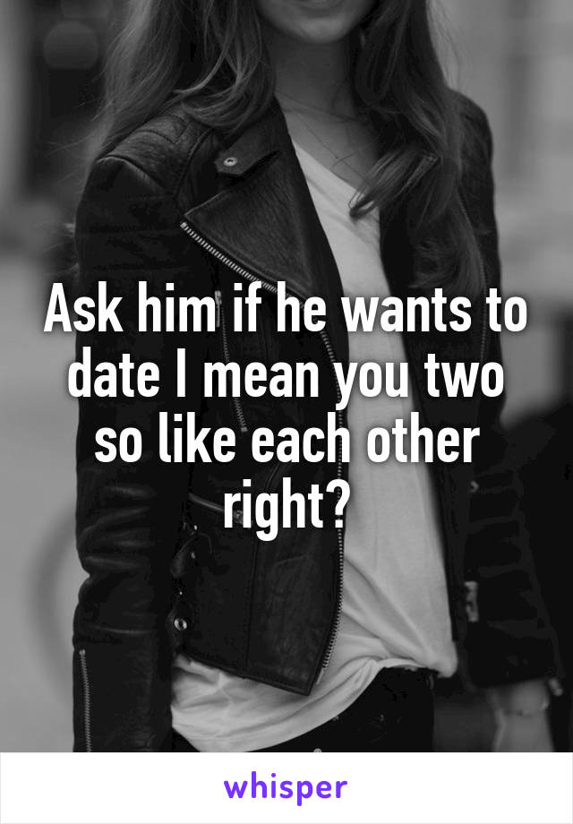 Ask him if he wants to date I mean you two so like each other right?