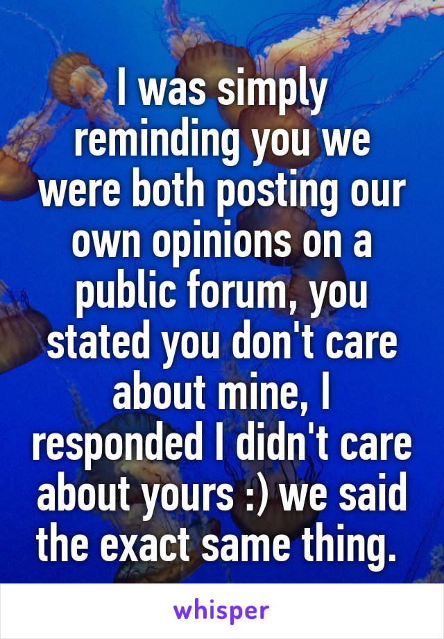 I was simply reminding you we were both posting our own opinions on a public forum, you stated you don't care about mine, I responded I didn't care about yours :) we said the exact same thing. 