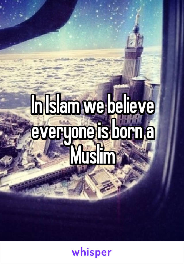 In Islam we believe everyone is born a Muslim