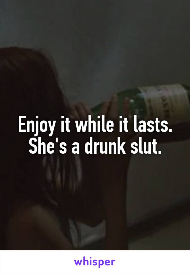 Enjoy it while it lasts.
She's a drunk slut.