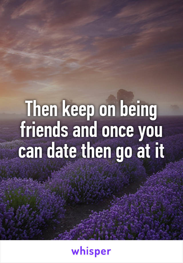 Then keep on being friends and once you can date then go at it