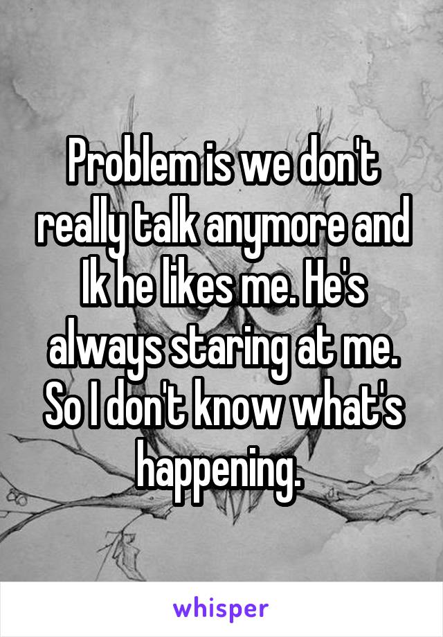 Problem is we don't really talk anymore and Ik he likes me. He's always staring at me. So I don't know what's happening. 