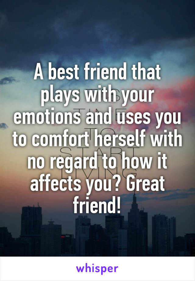 A best friend that plays with your emotions and uses you to comfort herself with no regard to how it affects you? Great friend!