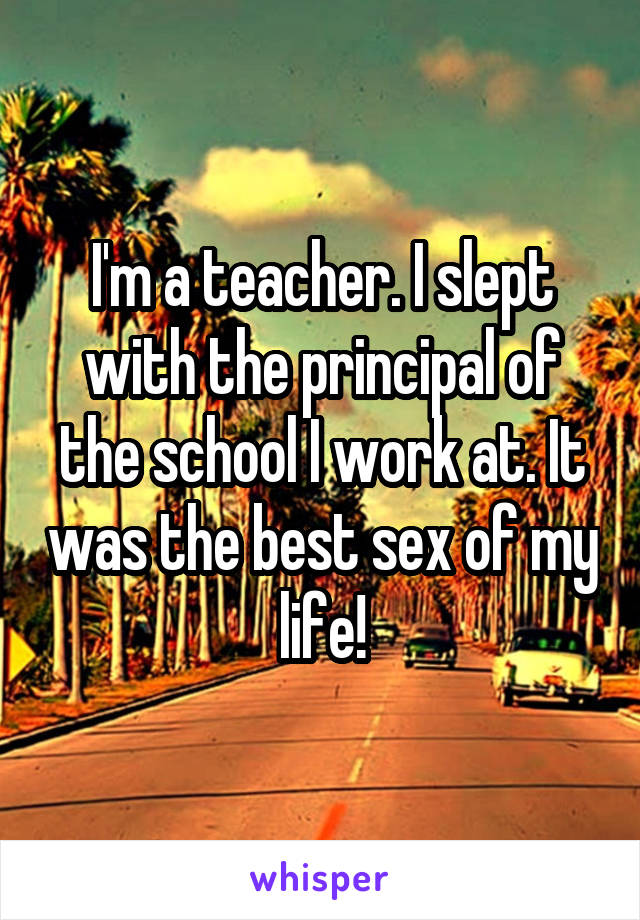 I'm a teacher. I slept with the principal of the school I work at. It was the best sex of my life!