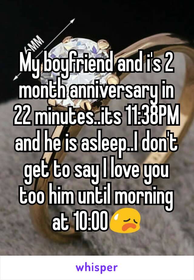 My boyfriend and i's 2 month anniversary in 22 minutes..its 11:38PM and he is asleep..I don't get to say I love you too him until morning at 10:00ðŸ˜¥