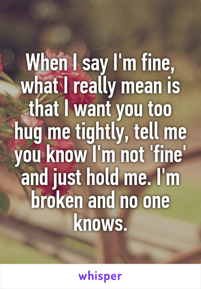 When I say I'm fine, what I really mean is that I want you too hug me tightly, tell me you know I'm not 'fine' and just hold me. I'm broken and no one knows.
