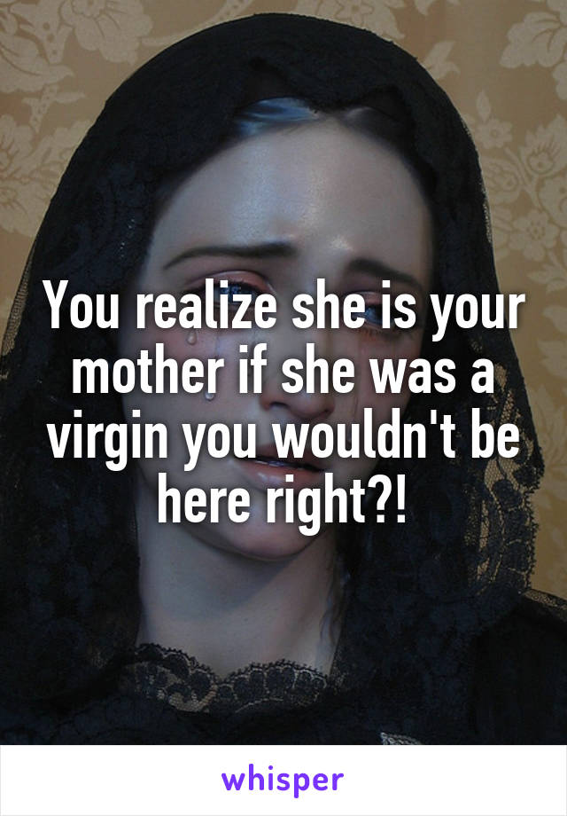 You realize she is your mother if she was a virgin you wouldn't be here right?!