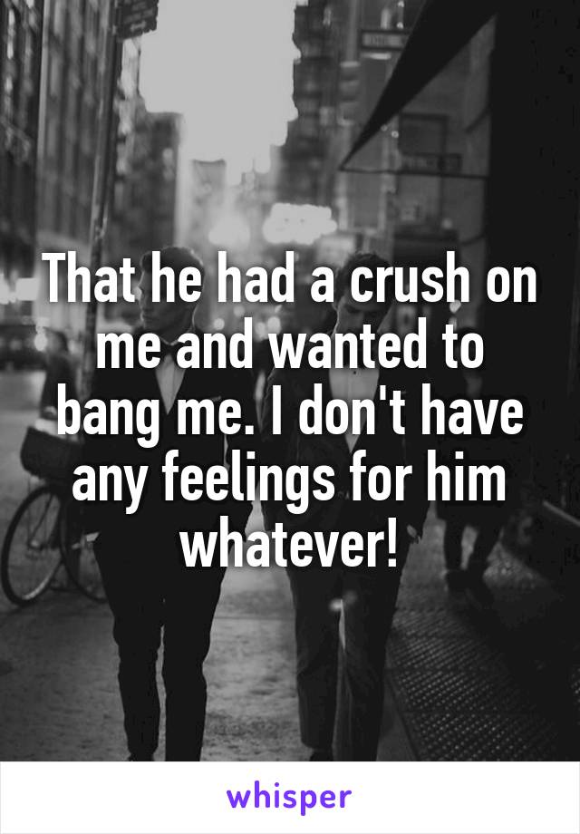 That he had a crush on me and wanted to bang me. I don't have any feelings for him whatever!