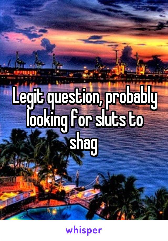 Legit question, probably looking for sluts to shag 