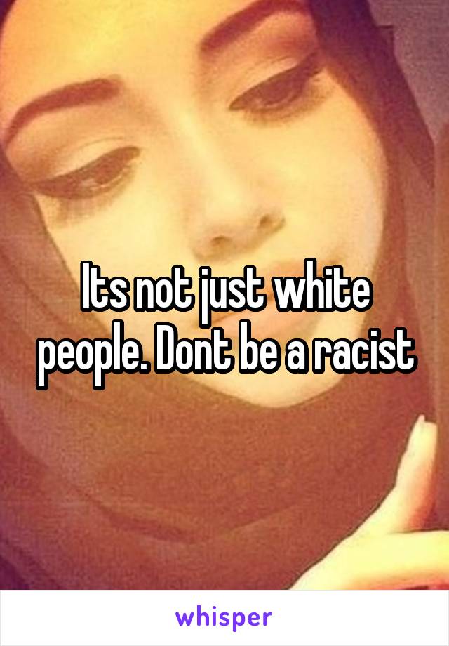 Its not just white people. Dont be a racist