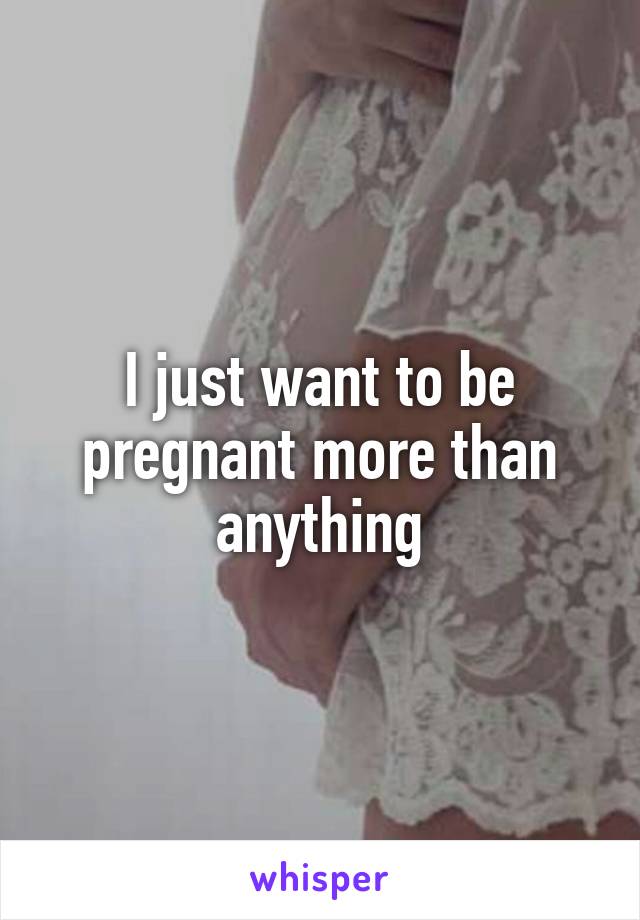 I just want to be pregnant more than anything