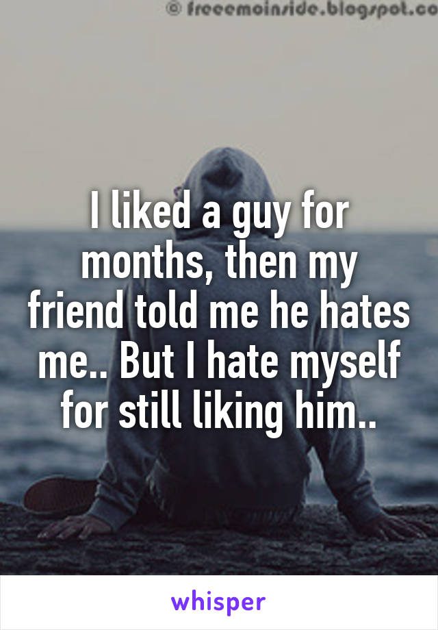 I liked a guy for months, then my friend told me he hates me.. But I hate myself for still liking him..