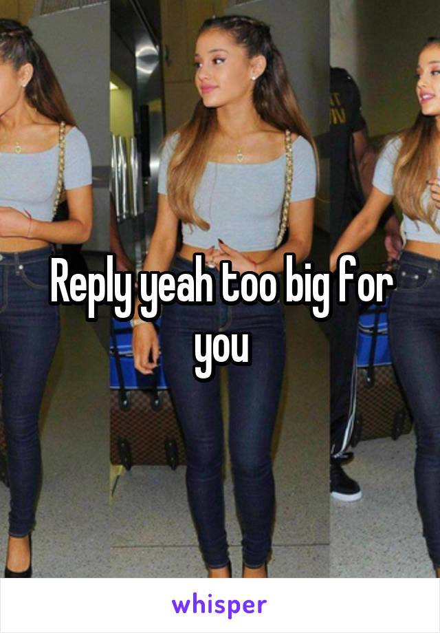 Reply yeah too big for you