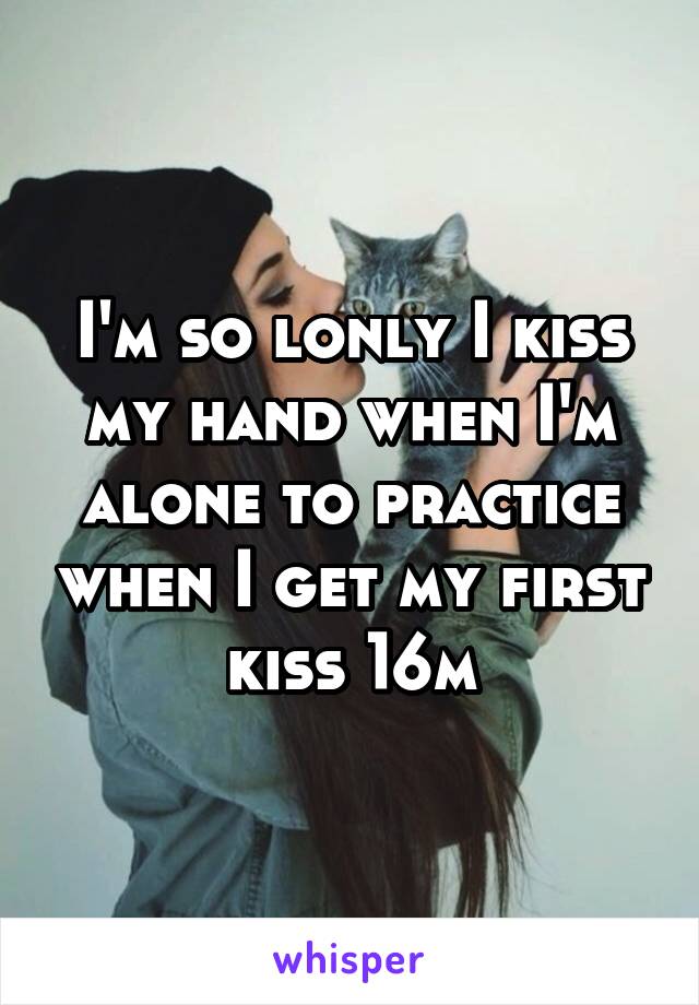 I'm so lonly I kiss my hand when I'm alone to practice when I get my first kiss 16m