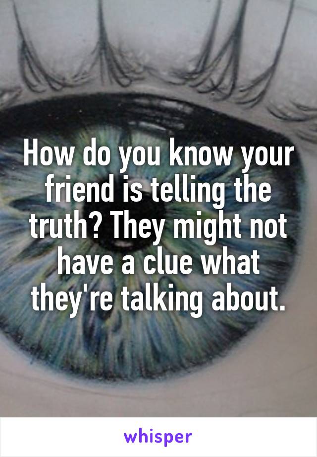 How do you know your friend is telling the truth? They might not have a clue what they're talking about.