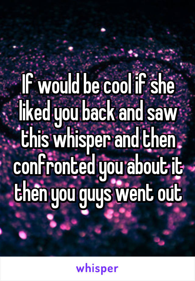If would be cool if she liked you back and saw this whisper and then confronted you about it then you guys went out