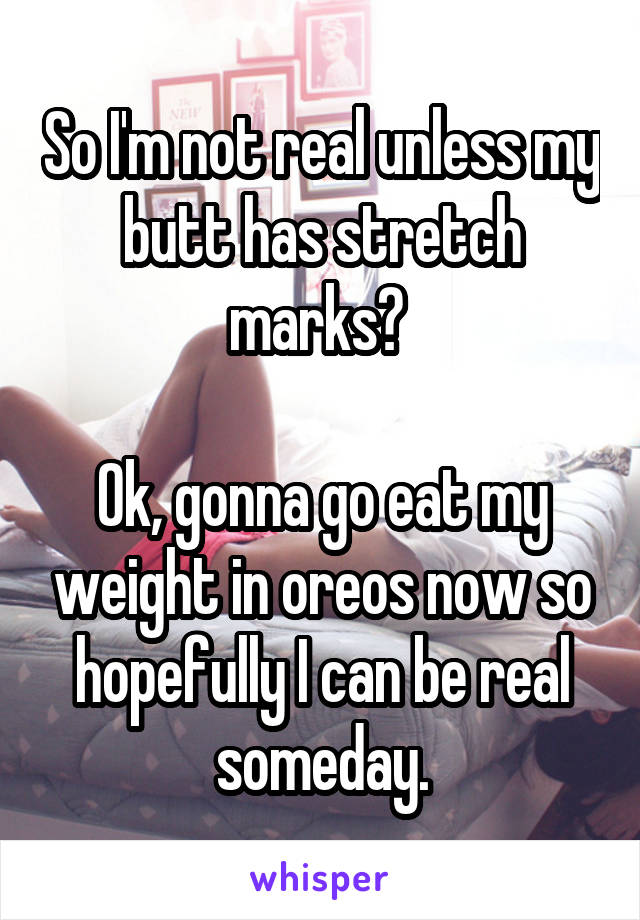 So I'm not real unless my butt has stretch marks? 

Ok, gonna go eat my weight in oreos now so hopefully I can be real someday.