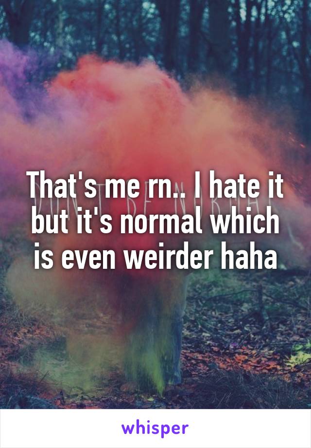 That's me rn.. I hate it but it's normal which is even weirder haha