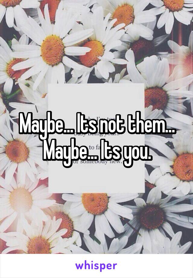 Maybe... Its not them... Maybe... Its you.