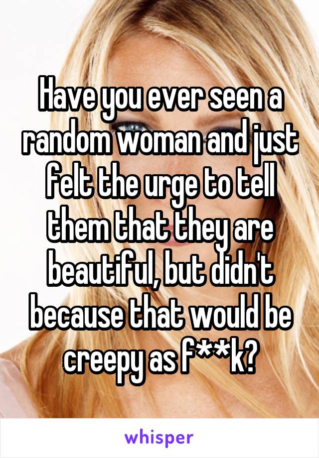 Have you ever seen a random woman and just felt the urge to tell them that they are beautiful, but didn't because that would be creepy as f**k?